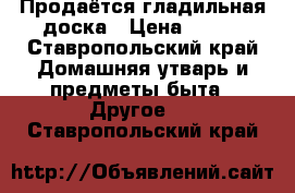Продаётся гладильная доска › Цена ­ 350 - Ставропольский край Домашняя утварь и предметы быта » Другое   . Ставропольский край
